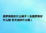俄罗斯喜欢什么鞋子（去俄罗斯穿什么鞋 冬天选择什么鞋）