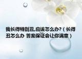 我长得特别丑,应该怎么办?（长得丑怎么办 答案保证会让你满意）