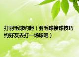 打羽毛球约起（羽毛球接球技巧 约好友去打一场球吧）