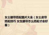 女士腰带搭配图片大全（女士皮带搭配技巧 女生腰带怎么搭配才会好看）
