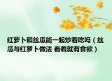 红萝卜和丝瓜能一起炒着吃吗（丝瓜与红罗卜做法 看着就有食欲）