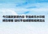 今日最新更新内容 李易峰无水印视频在哪看 疑似李易峰嫖娼视频流出