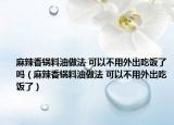 麻辣香锅料油做法 可以不用外出吃饭了吗（麻辣香锅料油做法 可以不用外出吃饭了）