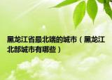 黑龙江省最北端的城市（黑龙江北部城市有哪些）