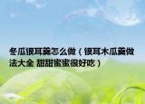 冬瓜银耳羹怎么做（银耳木瓜羹做法大全 甜甜蜜蜜很好吃）