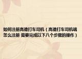 如何注册高德打车司机（高德打车司机端怎么注册 需要完成以下八个步骤的操作）