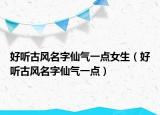 好听古风名字仙气一点女生（好听古风名字仙气一点）