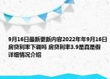 9月16日最新更新内容2022年年9月16日房贷利率下调吗 房贷利率3.9是真是假 详细情况介绍