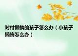 对付懒惰的孩子怎么办（小孩子懒惰怎么办）