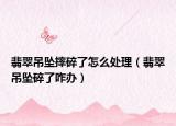 翡翠吊坠摔碎了怎么处理（翡翠吊坠碎了咋办）