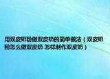 用双皮奶粉做双皮奶的简单做法（双皮奶粉怎么做双皮奶 怎样制作双皮奶）