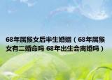 68年属猴女后半生婚姻（68年属猴女有二婚命吗 68年出生会离婚吗）