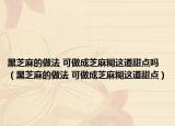 黑芝麻的做法 可做成芝麻糊这道甜点吗（黑芝麻的做法 可做成芝麻糊这道甜点）