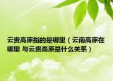 云贵高原指的是哪里（云南高原在哪里 与云贵高原是什么关系）