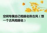 空间专属自己相册名称古风（想一个古风相册名）