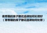 青春期的孩子撒谎逃课如何处理好（青春期的孩子撒谎逃课如何处理）
