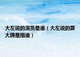 大左说的演员是谁（大左说的耍大牌是指谁）