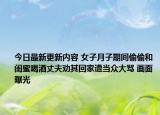 今日最新更新内容 女子月子期间偷偷和闺蜜喝酒丈夫劝其回家遭当众大骂 画面曝光