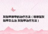 灰指甲厚甲的治疗方法（增厚型灰指甲怎么治 灰指甲治疗方法）
