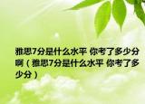 雅思7分是什么水平 你考了多少分啊（雅思7分是什么水平 你考了多少分）