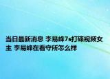 当日最新消息 李易峰7s打碟视频女主 李易峰在看守所怎么样