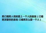 男已婚男人彻底爱上一个人的表现（已婚男深爱你的表现 已婚男怎么爱一个人）