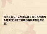 如何在淘宝开无货源店铺（淘宝无货源怎么开店 无货源开店整体流程步骤是怎样的）