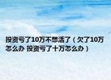 投资亏了10万不想活了（欠了10万怎么办 投资亏了十万怎么办）