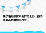 孩子性格孤僻不合群怎么办（孩子高傲不合群如何改变）