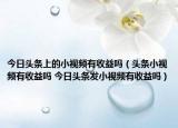 今日头条上的小视频有收益吗（头条小视频有收益吗 今日头条发小视频有收益吗）