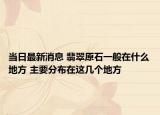 当日最新消息 翡翠原石一般在什么地方 主要分布在这几个地方