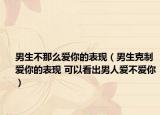 男生不那么爱你的表现（男生克制爱你的表现 可以看出男人爱不爱你）