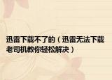 迅雷下载不了的（迅雷无法下载 老司机教你轻松解决）