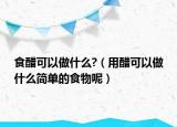 食醋可以做什么?（用醋可以做什么简单的食物呢）