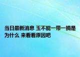 当日最新消息 玉不能一带一摘是为什么 来看看原因吧