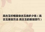 高古玉价格鉴定古玉值多少钱（高古玉鉴定方法 高古玉的鉴定技巧）