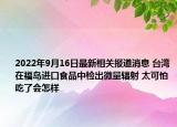 2022年9月16日最新相关报道消息 台湾在福岛进口食品中检出微量辐射 太可怕吃了会怎样