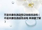 不是夫妻在酒店登记住宿违法吗（不是夫妻住酒店违法吗 来详细了解）