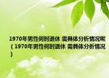 1970年男性何时退休 需具体分析情况呢（1970年男性何时退休 需具体分析情况）