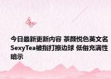 今日最新更新内容 茶颜悦色英文名SexyTea被指打擦边球 低俗充满性暗示