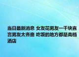 当日最新消息 女友花男友一千块直言男友太吝啬 吃饭的地方都是高档酒店