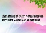 当日最新消息 天津16号新增病例是哪个区的 天津明天还要做核酸吗