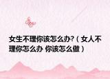女生不理你该怎么办?（女人不理你怎么办 你该怎么做）