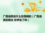 广西油茶是什么东西做的（广西油茶的做法 你学会了吗）