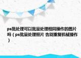 ps批处理可以批量处理相同操作的图片吗（ps批量处理照片 告别重复机械操作）