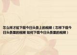 怎么样才能下载今日头条上的视频（怎样下载今日头条里的视频 如何下载今日头条里的视频）