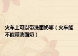 火车上可以带洗面奶嘛（火车能不能带洗面奶）