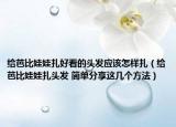 给芭比娃娃扎好看的头发应该怎样扎（给芭比娃娃扎头发 简单分享这几个方法）