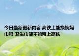 今日最新更新内容 高铁上能换姨妈巾吗 卫生巾能不能带上高铁