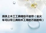 高铁上木工工具哪些不能带（坐火车可以带工具和木工用的万能胶吗）